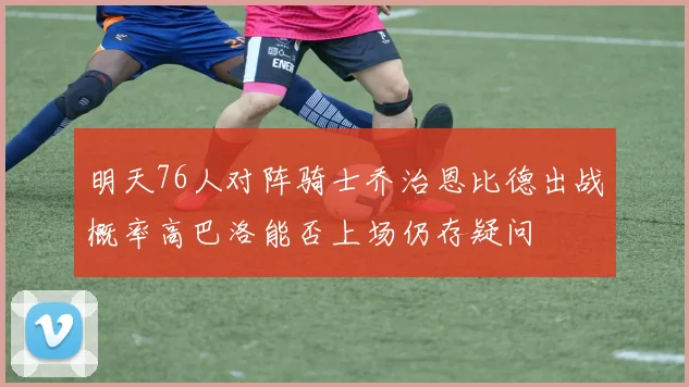 明天76人对阵骑士乔治恩比德出战概率高巴洛能否上场仍存疑问