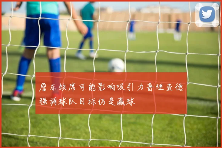 詹东缺席可能影响吸引力普理查德强调球队目标仍是赢球
