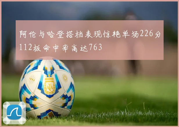 阿伦与哈登搭档表现惊艳单场226分112板命中率高达763