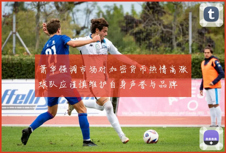 萧华强调市场对加密货币热情高涨球队应谨慎维护自身声誉与品牌