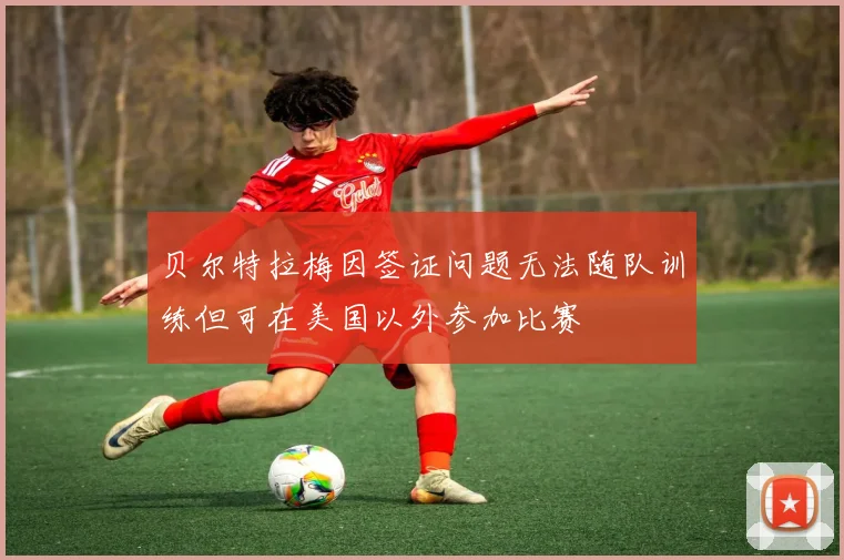 贝尔特拉梅因签证问题无法随队训练但可在美国以外参加比赛