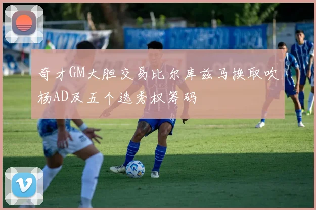 奇才GM大胆交易比尔库兹马换取吹杨AD及五个选秀权筹码