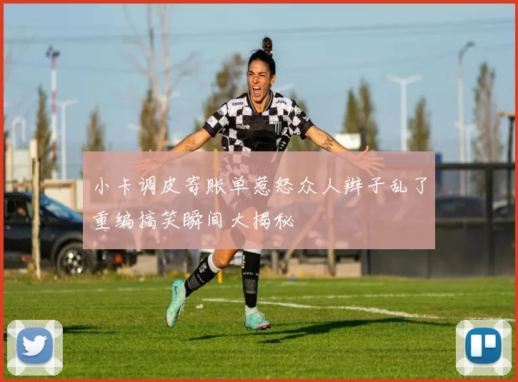 小卡调皮寄账单惹怒众人辫子乱了重编搞笑瞬间大揭秘