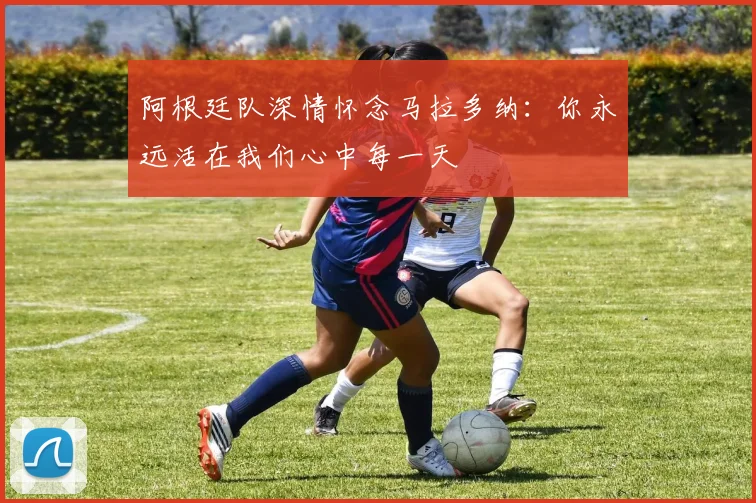 阿根廷队深情怀念马拉多纳：你永远活在我们心中每一天