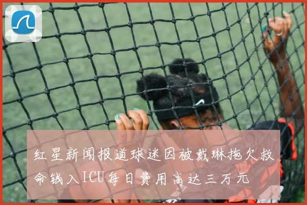 红星新闻报道球迷因被戴琳拖欠救命钱入ICU每日费用高达三万元