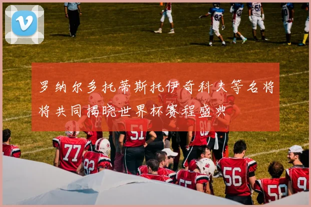 罗纳尔多托蒂斯托伊奇科夫等名将将共同揭晓世界杯赛程盛典