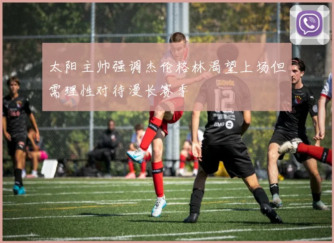 太阳主帅强调杰伦格林渴望上场但需理性对待漫长赛季