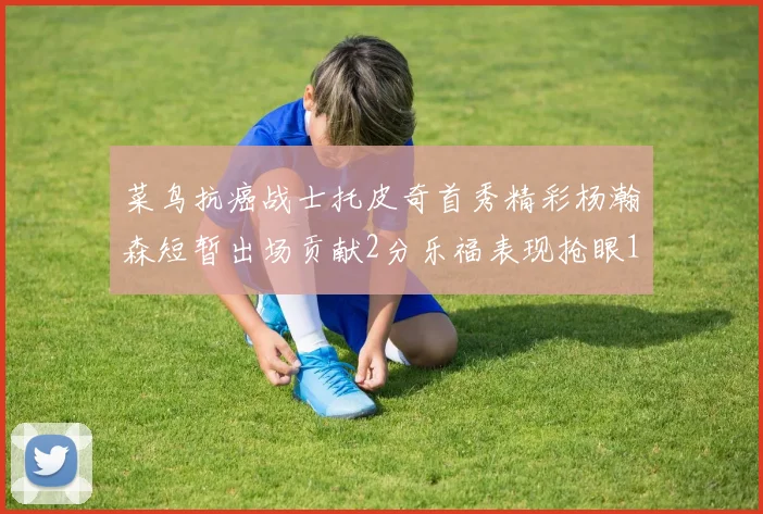 菜鸟抗癌战士托皮奇首秀精彩杨瀚森短暂出场贡献2分乐福表现抢眼14分钟斩获11分2助