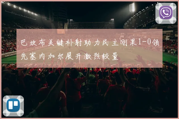 巴坎布关键补射助力民主刚果1-0领先塞内加尔展开激烈较量