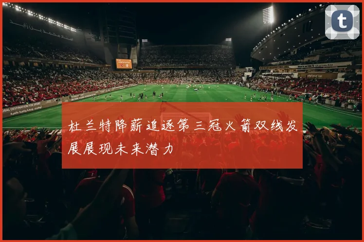 杜兰特降薪追逐第三冠火箭双线发展展现未来潜力