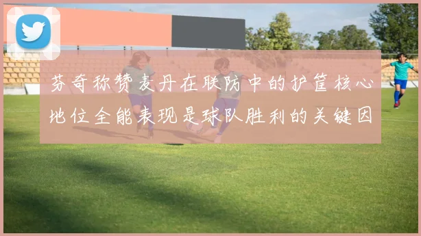 芬奇称赞麦丹在联防中的护筐核心地位全能表现是球队胜利的关键因素