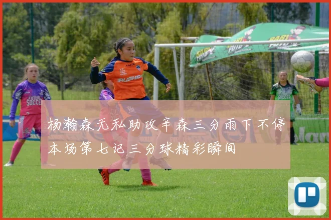 杨瀚森无私助攻辛森三分雨下不停本场第七记三分球精彩瞬间