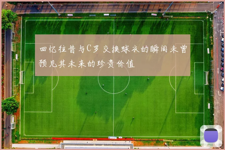 回忆往昔与C罗交换球衣的瞬间未曾预见其未来的珍贵价值