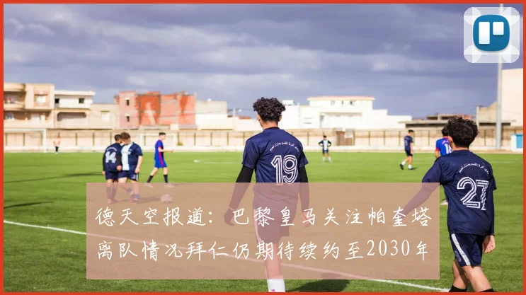 德天空报道：巴黎皇马关注帕奎塔离队情况拜仁仍期待续约至2030年