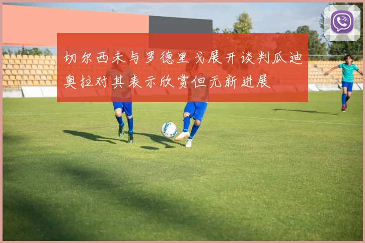 切尔西未与罗德里戈展开谈判瓜迪奥拉对其表示欣赏但无新进展