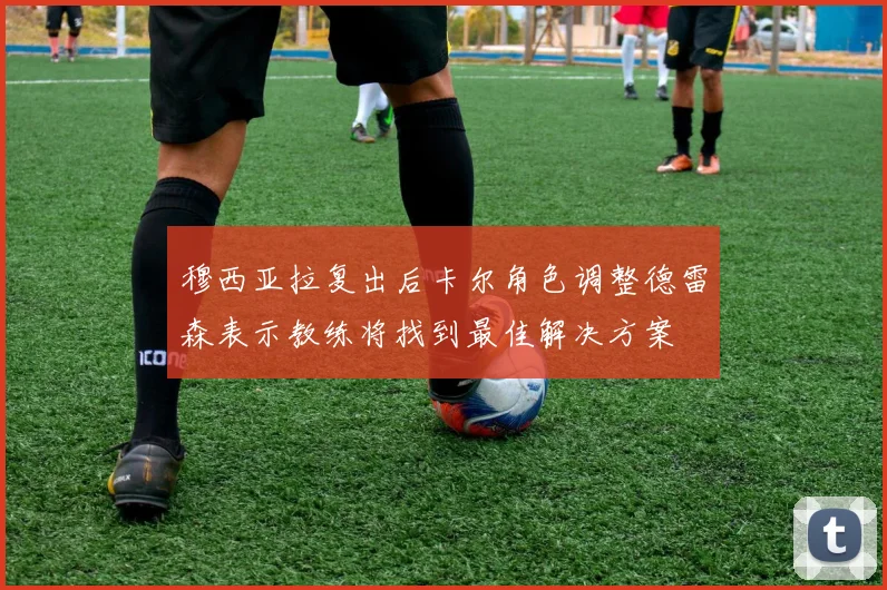 穆西亚拉复出后卡尔角色调整德雷森表示教练将找到最佳解决方案