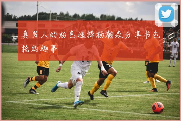 真男人的粉色选择杨瀚森分享书包抢购趣事