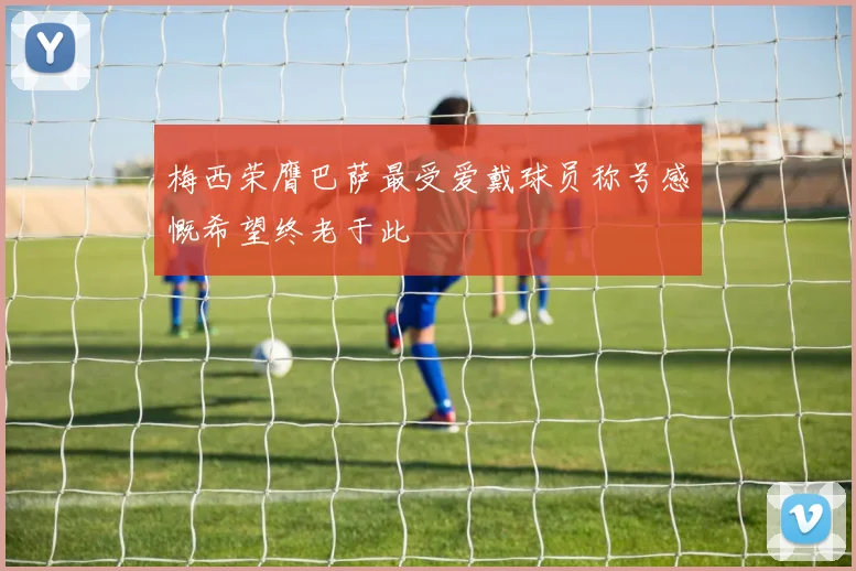 梅西荣膺巴萨最受爱戴球员称号感慨希望终老于此