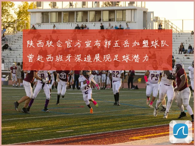 陕西联合官方宣布郭五岳加盟球队曾赴西班牙深造展现足球潜力