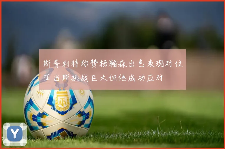 斯普利特称赞杨瀚森出色表现对位亚当斯挑战巨大但他成功应对