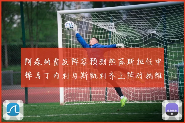 阿森纳首发阵容预测热苏斯担任中锋马丁内利与斯凯利齐上阵对抗维拉